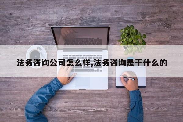 法务咨询公司怎么样,法务咨询是干什么的