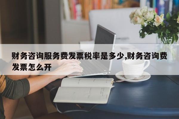 财务咨询服务费发票税率是多少,财务咨询费发票怎么开