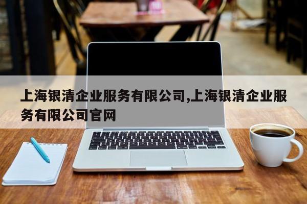 上海银清企业服务有限公司,上海银清企业服务有限公司官网