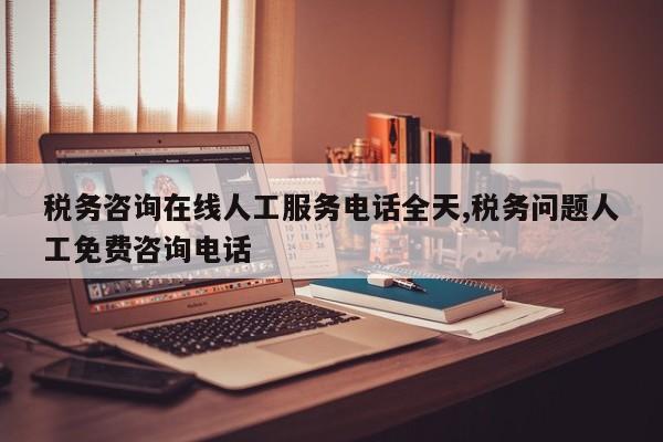 税务咨询在线人工服务电话全天,税务问题人工免费咨询电话