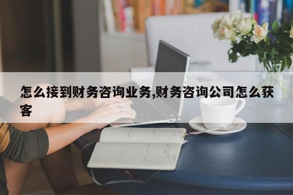 怎么接到财务咨询业务,财务咨询公司怎么获客