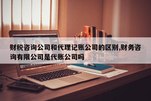 财税咨询公司和代理记账公司的区别,财务咨询有限公司是代账公司吗