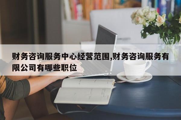 财务咨询服务中心经营范围,财务咨询服务有限公司有哪些职位