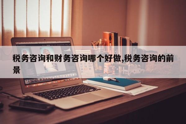 税务咨询和财务咨询哪个好做,税务咨询的前景