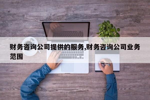 财务咨询公司提供的服务,财务咨询公司业务范围