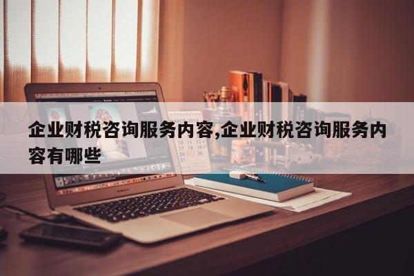 企业财税咨询服务内容,企业财税咨询服务内容有哪些