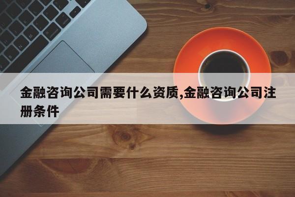 金融咨询公司需要什么资质,金融咨询公司注册条件