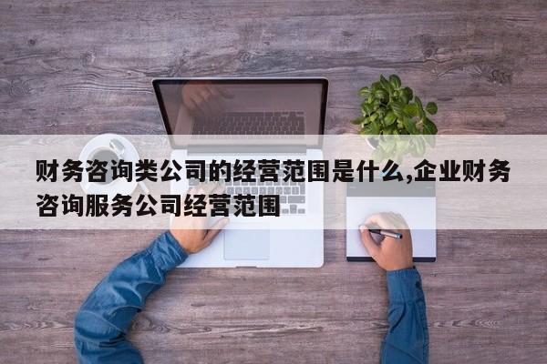 财务咨询类公司的经营范围是什么,企业财务咨询服务公司经营范围