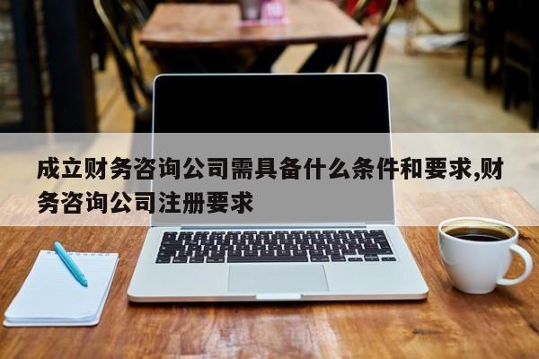 成立财务咨询公司需具备什么条件和要求,财务咨询公司注册要求