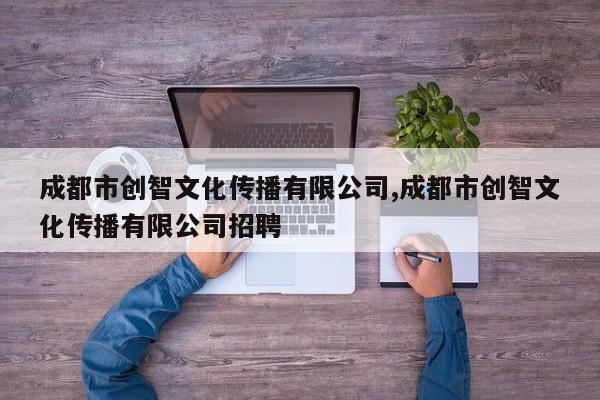 成都市创智文化传播有限公司,成都市创智文化传播有限公司招聘