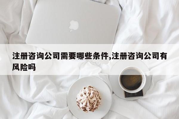 注册咨询公司需要哪些条件,注册咨询公司有风险吗