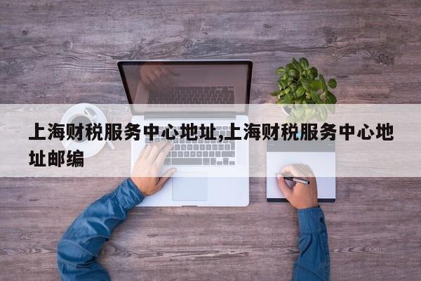 上海财税服务中心地址,上海财税服务中心地址邮编