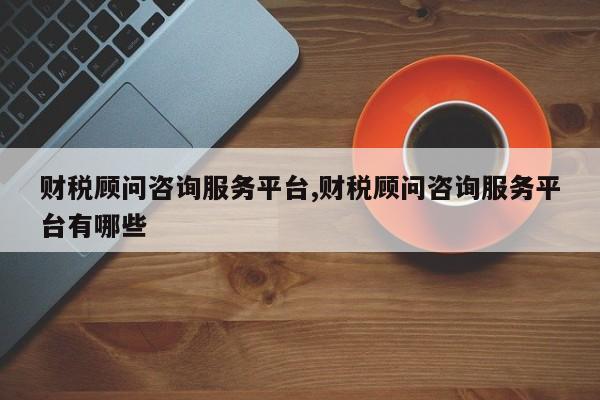 财税顾问咨询服务平台,财税顾问咨询服务平台有哪些