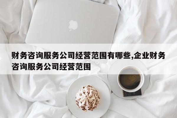 财务咨询服务公司经营范围有哪些,企业财务咨询服务公司经营范围