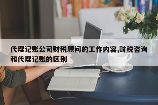 代理记账公司财税顾问的工作内容,财税咨询和代理记账的区别