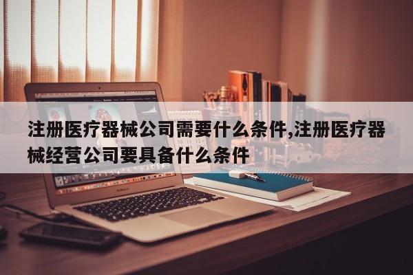 注册医疗器械公司需要什么条件,注册医疗器械经营公司要具备什么条件