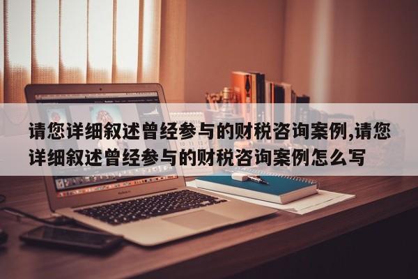 请您详细叙述曾经参与的财税咨询案例,请您详细叙述曾经参与的财税咨询案例怎么写