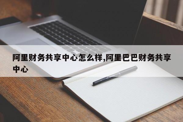 阿里财务共享中心怎么样,阿里巴巴财务共享中心