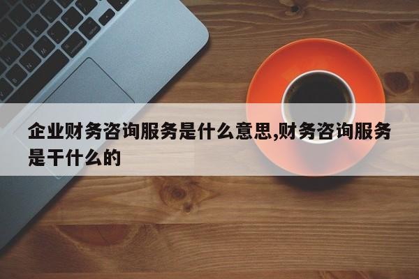 企业财务咨询服务是什么意思,财务咨询服务是干什么的