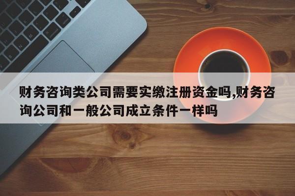 财务咨询类公司需要实缴注册资金吗,财务咨询公司和一般公司成立条件一样吗