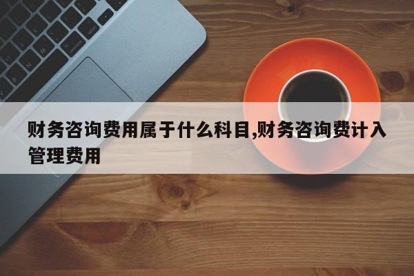 财务咨询费用属于什么科目,财务咨询费计入管理费用