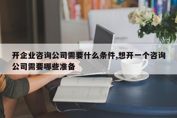 开企业咨询公司需要什么条件,想开一个咨询公司需要哪些准备