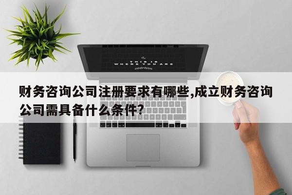 财务咨询公司注册要求有哪些,成立财务咨询公司需具备什么条件?