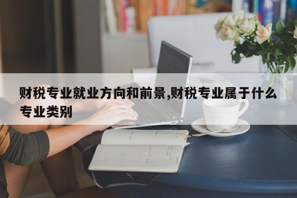 财税专业就业方向和前景,财税专业属于什么专业类别