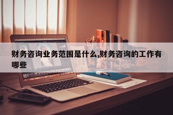 财务咨询业务范围是什么,财务咨询的工作有哪些