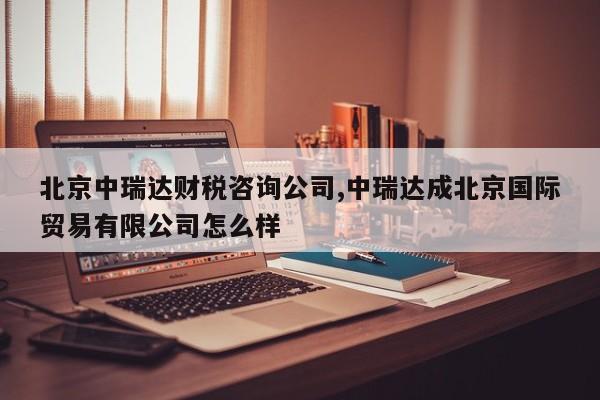 北京中瑞达财税咨询公司,中瑞达成北京国际贸易有限公司怎么样