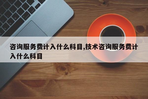 咨询服务费计入什么科目,技术咨询服务费计入什么科目