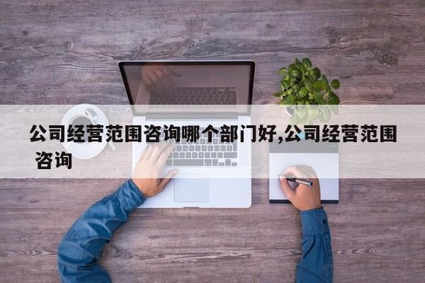 公司经营范围咨询哪个部门好,公司经营范围 咨询