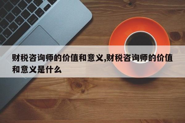 财税咨询师的价值和意义,财税咨询师的价值和意义是什么