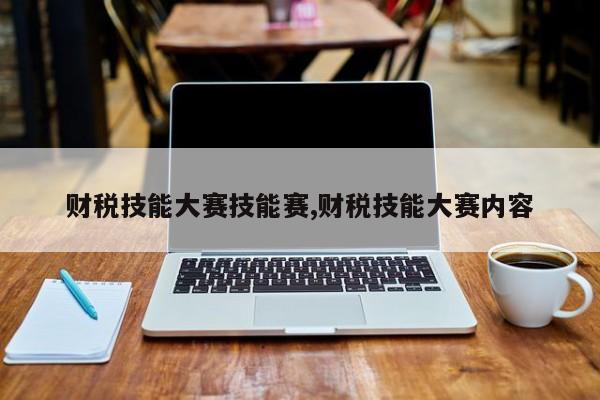 财税技能大赛技能赛,财税技能大赛内容