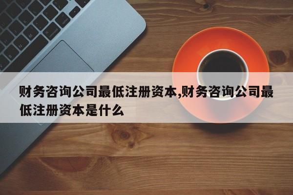 财务咨询公司最低注册资本,财务咨询公司最低注册资本是什么