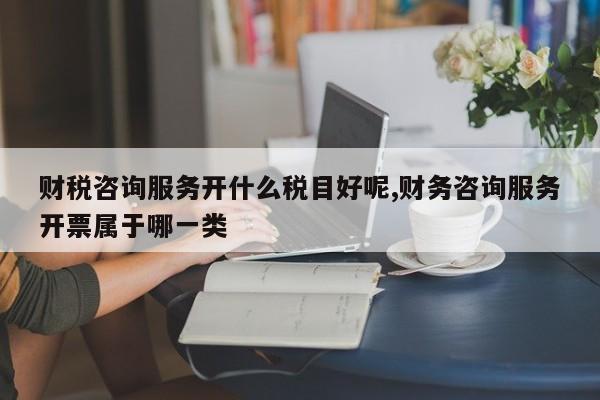 财税咨询服务开什么税目好呢,财务咨询服务开票属于哪一类