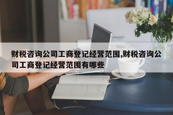 财税咨询公司工商登记经营范围,财税咨询公司工商登记经营范围有哪些