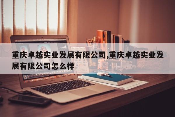 重庆卓越实业发展有限公司,重庆卓越实业发展有限公司怎么样