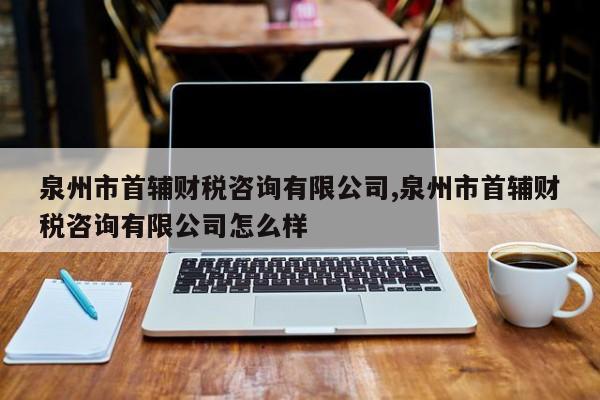 泉州市首辅财税咨询有限公司,泉州市首辅财税咨询有限公司怎么样
