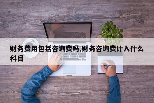 财务费用包括咨询费吗,财务咨询费计入什么科目