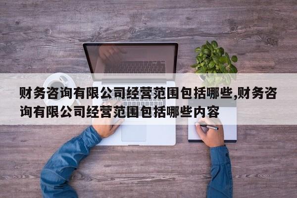 财务咨询有限公司经营范围包括哪些,财务咨询有限公司经营范围包括哪些内容