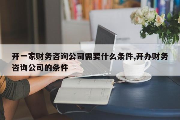 开一家财务咨询公司需要什么条件,开办财务咨询公司的条件