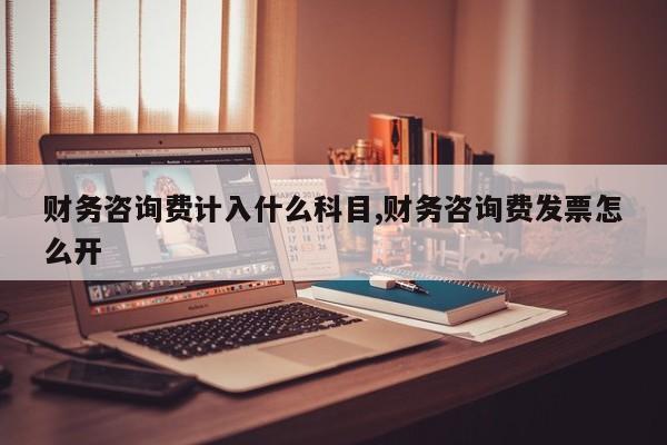财务咨询费计入什么科目,财务咨询费发票怎么开