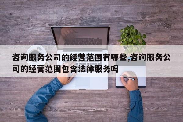 咨询服务公司的经营范围有哪些,咨询服务公司的经营范围包含法律服务吗