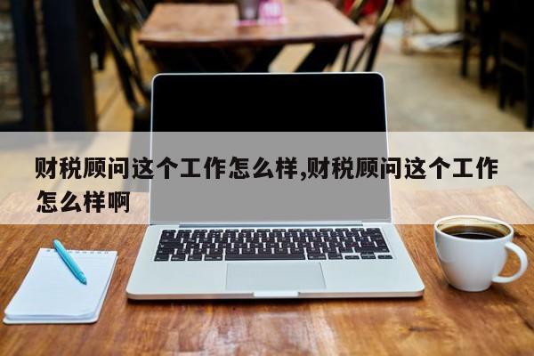 财税顾问这个工作怎么样,财税顾问这个工作怎么样啊