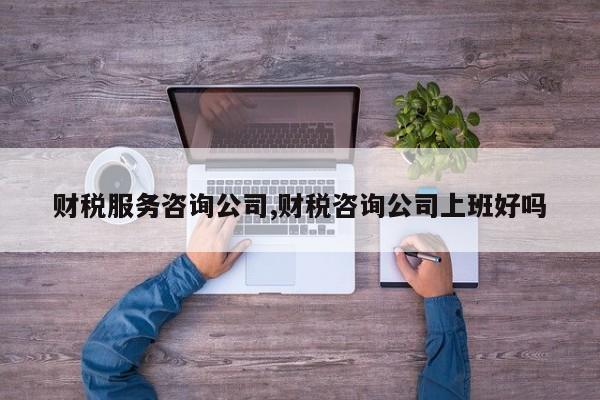 财税服务咨询公司,财税咨询公司上班好吗