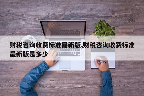 财税咨询收费标准最新版,财税咨询收费标准最新版是多少