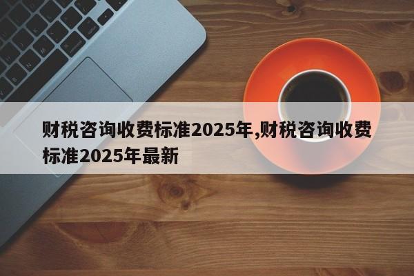 财税咨询收费标准2025年,财税咨询收费标准2025年最新