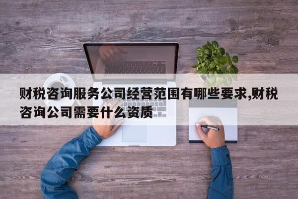 财税咨询服务公司经营范围有哪些要求,财税咨询公司需要什么资质
