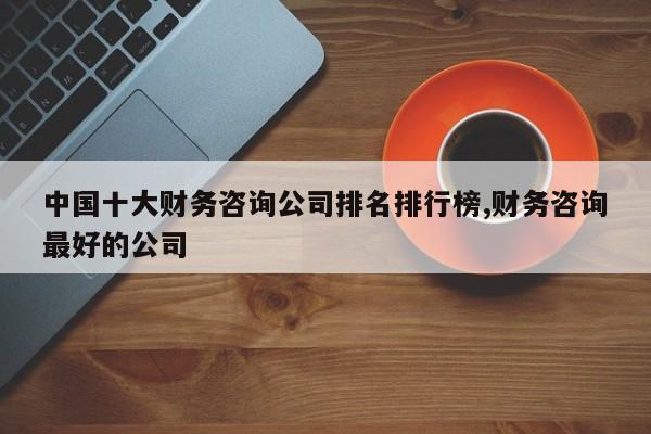 中国十大财务咨询公司排名排行榜,财务咨询最好的公司
